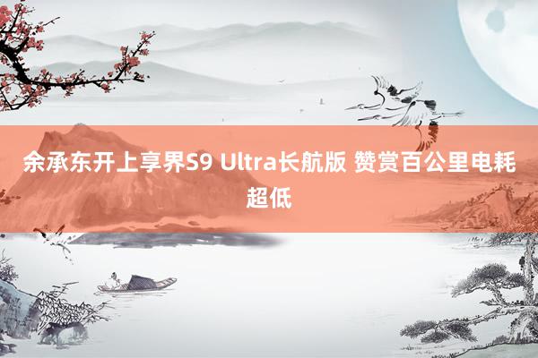 余承东开上享界S9 Ultra长航版 赞赏百公里电耗超低