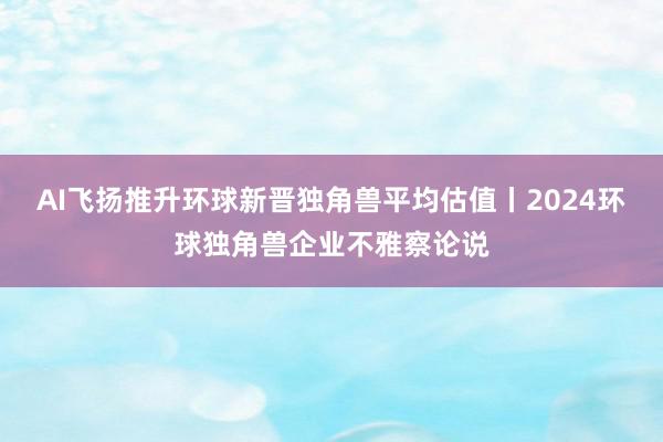 AI飞扬推升环球新晋独角兽平均估值丨2024环球独角兽企业不雅察论说