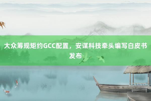 大众筹规矩约GCC配置，安谋科技牵头编写白皮书发布