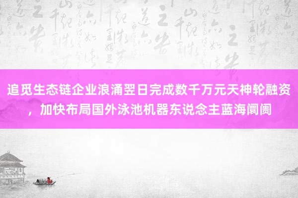 追觅生态链企业浪涌翌日完成数千万元天神轮融资，加快布局国外泳池机器东说念主蓝海阛阓