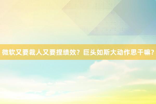 微软又要裁人又要捏绩效？巨头如斯大动作思干嘛？