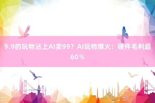 9.9的玩物沾上AI卖99？AI玩物爆火：硬件毛利超60％