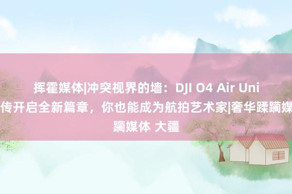 挥霍媒体|冲突视界的墙：DJI O4 Air Unit系列图传开启全新篇章，你也能成为航拍艺术家|奢华蹂躏媒体 大疆