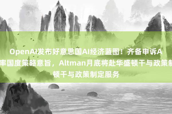 OpenAI发布好意思国AI经济蓝图！齐备申诉AI基础表率国度策略意旨，Altman月底将赴华盛顿干与政策制定服务