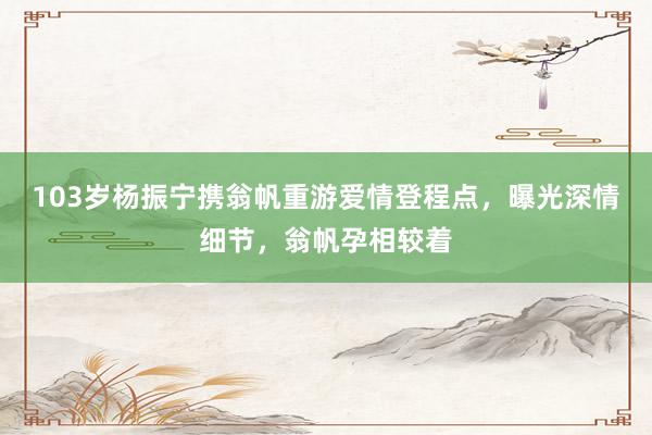 103岁杨振宁携翁帆重游爱情登程点，曝光深情细节，翁帆孕相较着