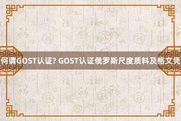 何谓GOST认证? GOST认证俄罗斯尺度质料及格文凭