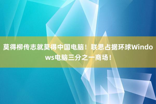 莫得柳传志就莫得中国电脑！联思占据环球Windows电脑三分之一商场！