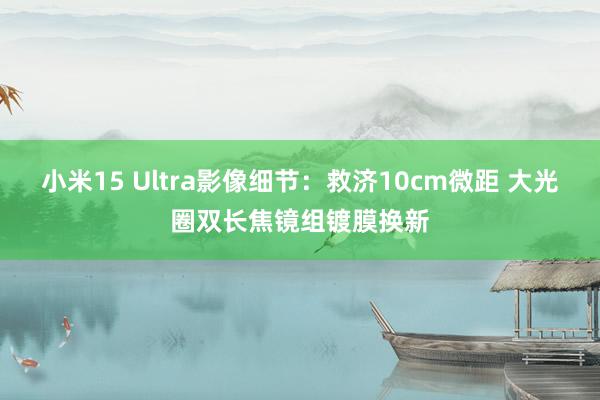 小米15 Ultra影像细节：救济10cm微距 大光圈双长焦镜组镀膜换新