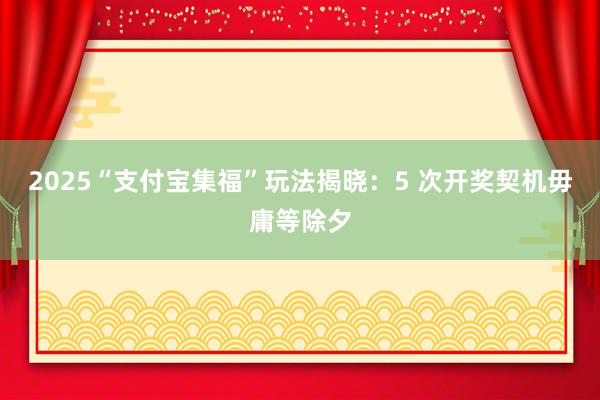 2025“支付宝集福”玩法揭晓：5 次开奖契机毋庸等除夕