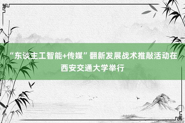 “东谈主工智能+传媒”翻新发展战术推敲活动在西安交通大学举行