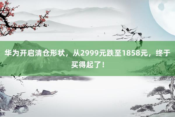 华为开启清仓形状，从2999元跌至1858元，终于买得起了！