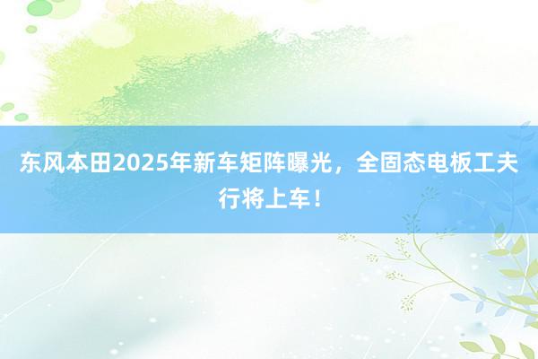 东风本田2025年新车矩阵曝光，全固态电板工夫行将上车！