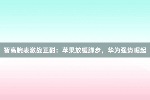 智高腕表激战正酣：苹果放缓脚步，华为强势崛起