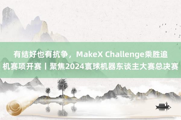 有结好也有抗争，MakeX Challenge乘胜追机赛项开赛丨聚焦2024寰球机器东谈主大赛总决赛