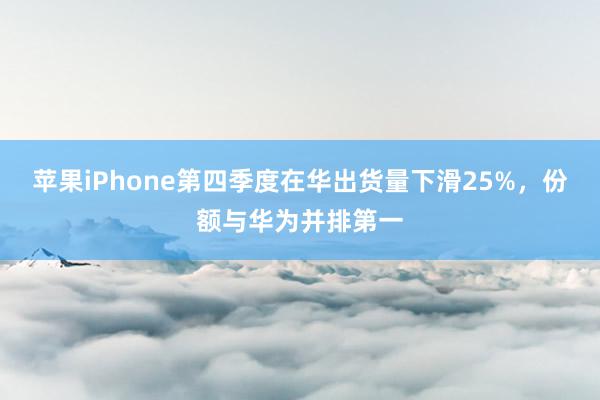 苹果iPhone第四季度在华出货量下滑25%，份额与华为并排第一