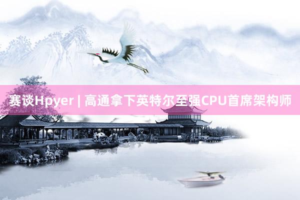 赛谈Hpyer | 高通拿下英特尔至强CPU首席架构师