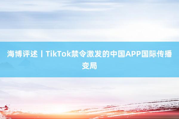 海博评述丨TikTok禁令激发的中国APP国际传播变局