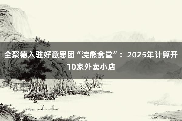 全聚德入驻好意思团“浣熊食堂”：2025年计算开10家外卖小店