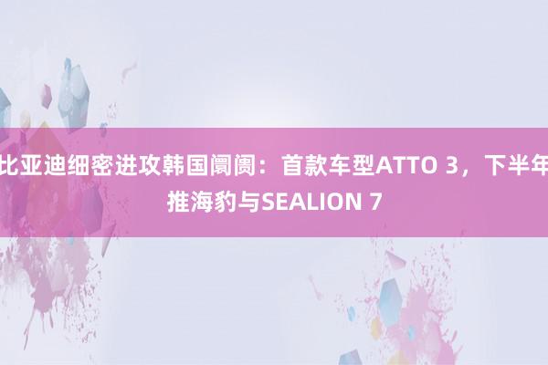 比亚迪细密进攻韩国阛阓：首款车型ATTO 3，下半年推海豹与SEALION 7