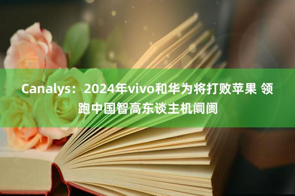 Canalys：2024年vivo和华为将打败苹果 领跑中国智高东谈主机阛阓