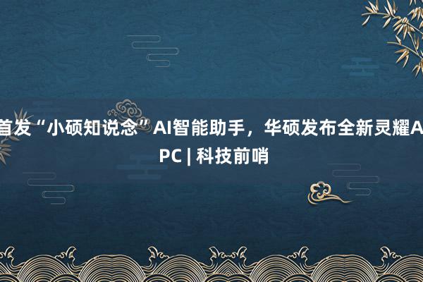 首发“小硕知说念”AI智能助手，华硕发布全新灵耀AI PC | 科技前哨