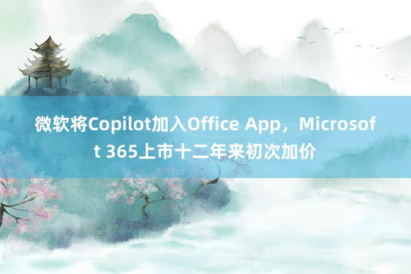 微软将Copilot加入Office App，Microsoft 365上市十二年来初次加价