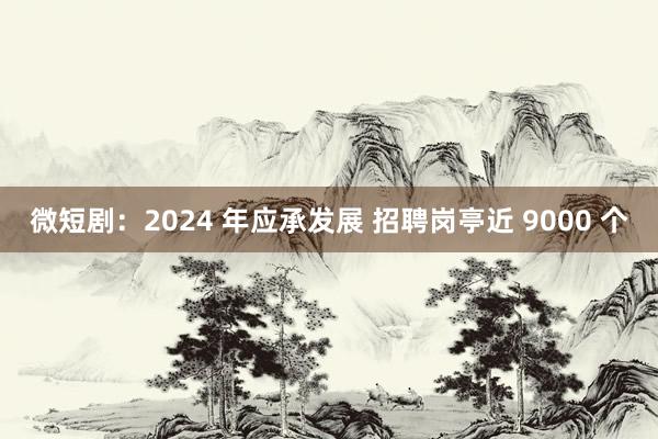 微短剧：2024 年应承发展 招聘岗亭近 9000 个