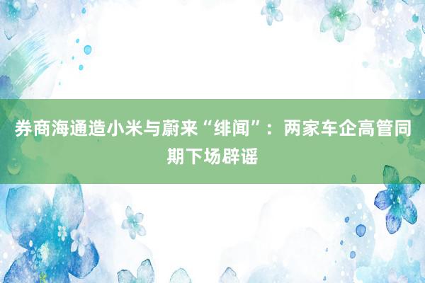 券商海通造小米与蔚来“绯闻”：两家车企高管同期下场辟谣