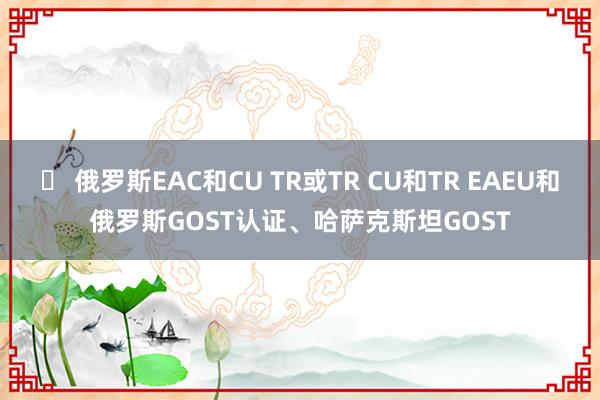 ​ 俄罗斯EAC和CU TR或TR CU和TR EAEU和俄罗斯GOST认证、哈萨克斯坦GOST