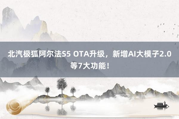 北汽极狐阿尔法S5 OTA升级，新增AI大模子2.0等7大功能！