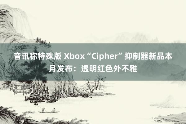 音讯称特殊版 Xbox“Cipher”抑制器新品本月发布：透明红色外不雅