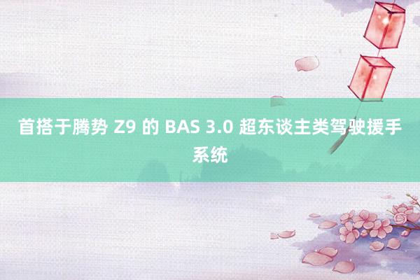 首搭于腾势 Z9 的 BAS 3.0 超东谈主类驾驶援手系统