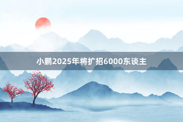 小鹏2025年将扩招6000东谈主