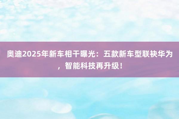 奥迪2025年新车相干曝光：五款新车型联袂华为，智能科技再升级！