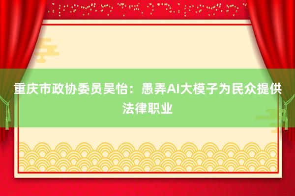 重庆市政协委员吴怡：愚弄AI大模子为民众提供法律职业