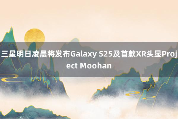 三星明日凌晨将发布Galaxy S25及首款XR头显Project Moohan