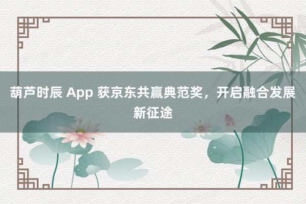 葫芦时辰 App 获京东共赢典范奖，开启融合发展新征途