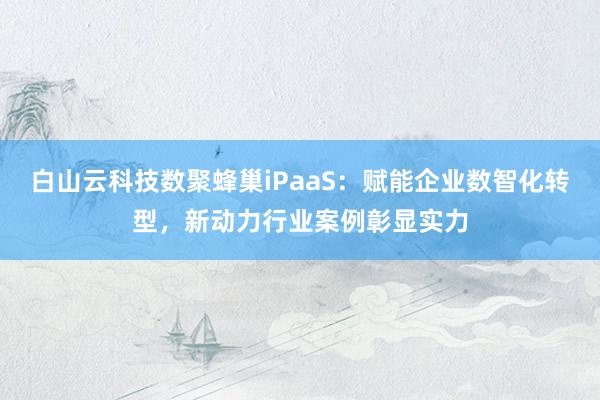 白山云科技数聚蜂巢iPaaS：赋能企业数智化转型，新动力行业案例彰显实力