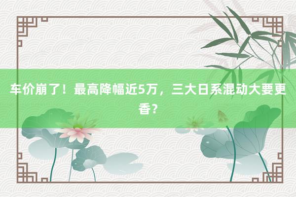 车价崩了！最高降幅近5万，三大日系混动大要更香？