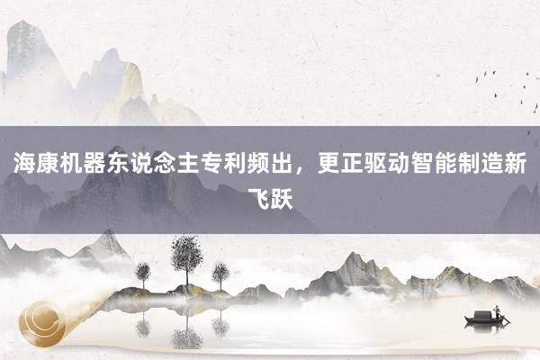 海康机器东说念主专利频出，更正驱动智能制造新飞跃