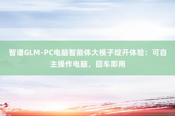 智谱GLM-PC电脑智能体大模子绽开体验：可自主操作电脑，回车即用