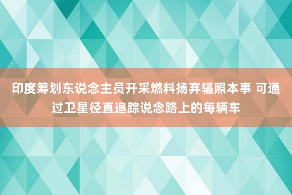 印度筹划东说念主员开采燃料扬弃辐照本事 可通过卫星径直追踪说念路上的每辆车