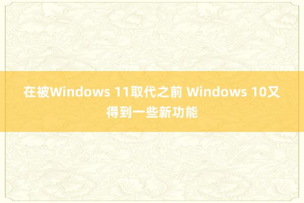 在被Windows 11取代之前 Windows 10又得到一些新功能