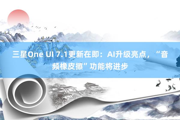 三星One UI 7.1更新在即：AI升级亮点，“音频橡皮擦”功能将进步