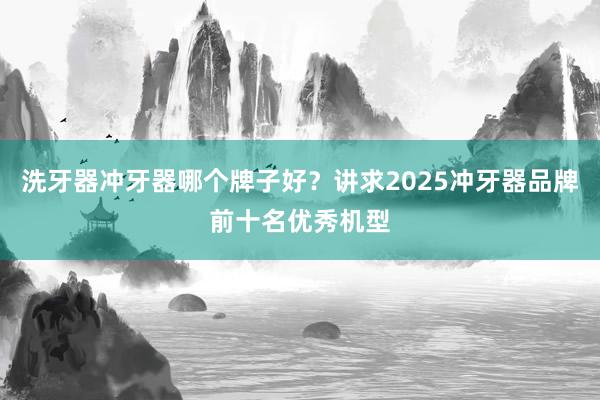 洗牙器冲牙器哪个牌子好？讲求2025冲牙器品牌前十名优秀机型