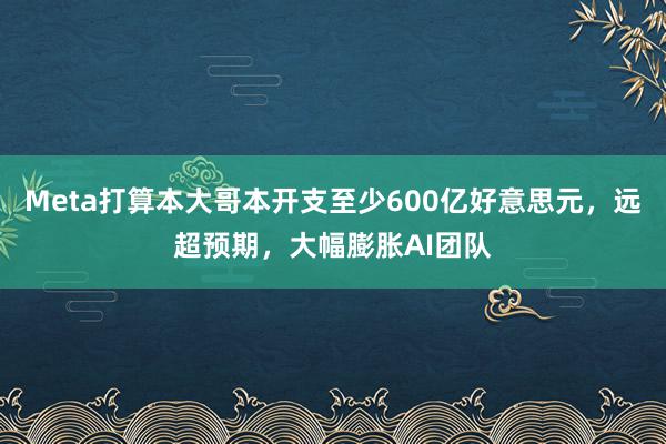 Meta打算本大哥本开支至少600亿好意思元，远超预期，大幅膨胀AI团队