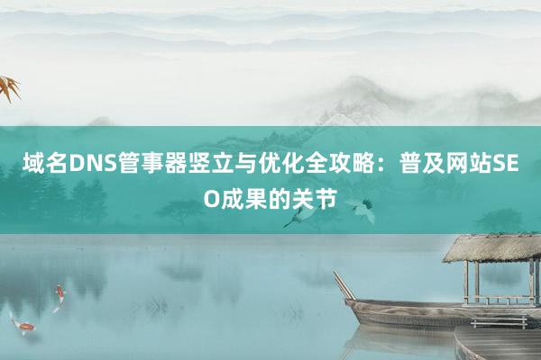 域名DNS管事器竖立与优化全攻略：普及网站SEO成果的关节