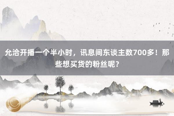 允洽开播一个半小时，讯息间东谈主数700多！那些想买货的粉丝呢？