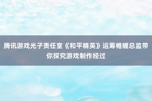 腾讯游戏光子责任室《和平精英》运筹帷幄总监带你探究游戏制作经过