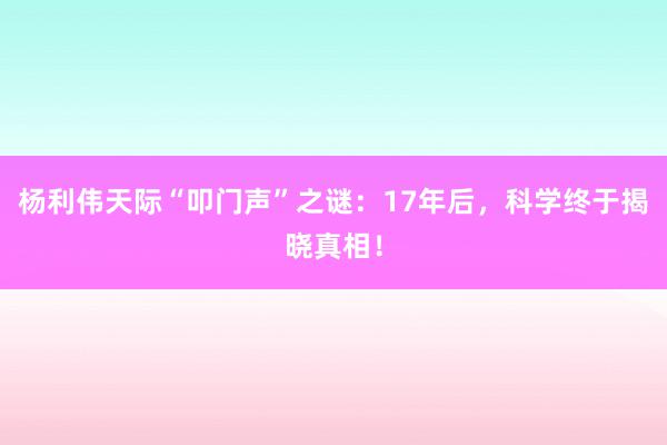 杨利伟天际“叩门声”之谜：17年后，科学终于揭晓真相！